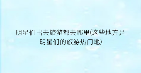 明星们出去旅游都去哪里(这些地方是明星们的旅游热门地)