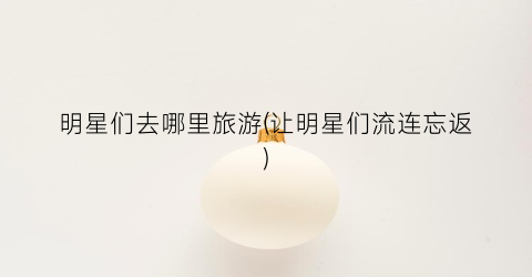 明星们去哪里旅游(让明星们流连忘返)