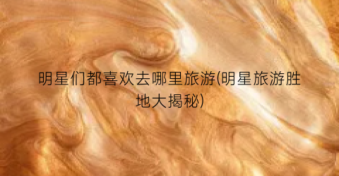 明星们都喜欢去哪里旅游(明星旅游胜地大揭秘)