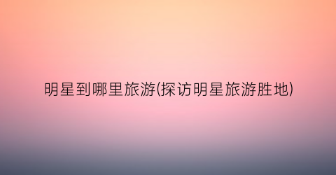 明星到哪里旅游(探访明星旅游胜地)