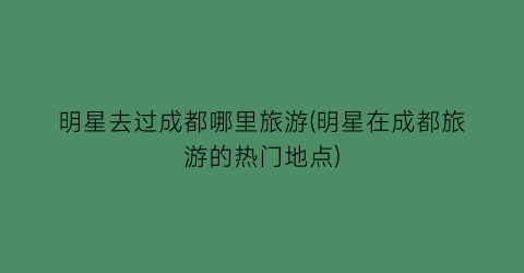 明星去过成都哪里旅游(明星在成都旅游的热门地点)