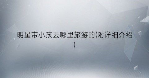 明星带小孩去哪里旅游的(附详细介绍)