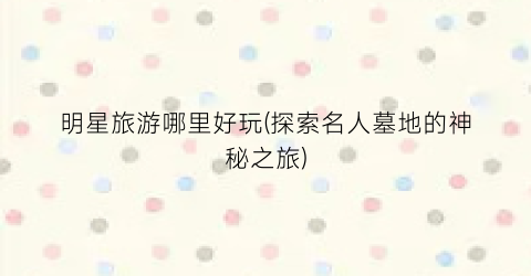 明星旅游哪里好玩(探索名人墓地的神秘之旅)