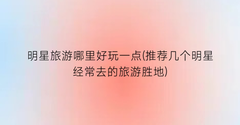 明星旅游哪里好玩一点(推荐几个明星经常去的旅游胜地)