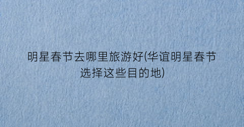 明星春节去哪里旅游好(华谊明星春节选择这些目的地)