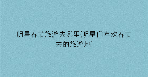 明星春节旅游去哪里(明星们喜欢春节去的旅游地)