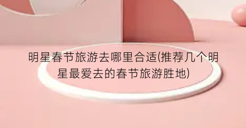 明星春节旅游去哪里合适(推荐几个明星最爱去的春节旅游胜地)