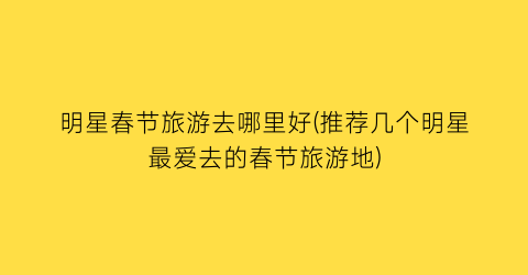 明星春节旅游去哪里好(推荐几个明星最爱去的春节旅游地)