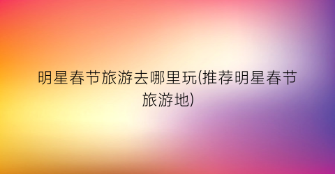 明星春节旅游去哪里玩(推荐明星春节旅游地)