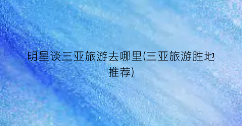 明星谈三亚旅游去哪里(三亚旅游胜地推荐)