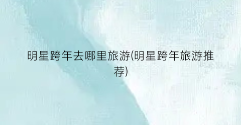 明星跨年去哪里旅游(明星跨年旅游推荐)