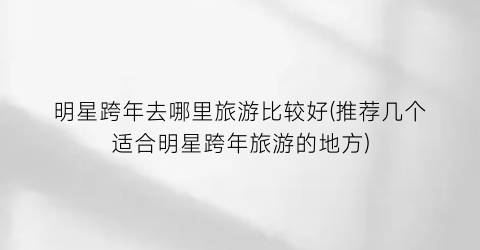 明星跨年去哪里旅游比较好(推荐几个适合明星跨年旅游的地方)