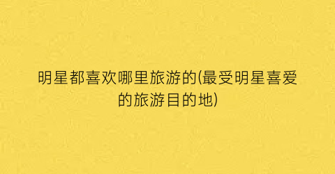 明星都喜欢哪里旅游的(最受明星喜爱的旅游目的地)