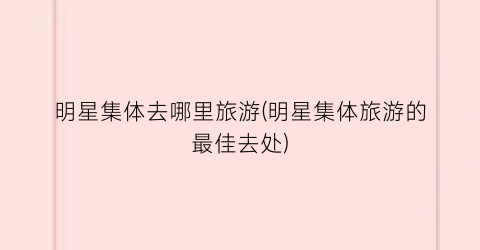 明星集体去哪里旅游(明星集体旅游的最佳去处)