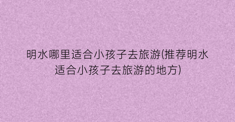 明水哪里适合小孩子去旅游(推荐明水适合小孩子去旅游的地方)