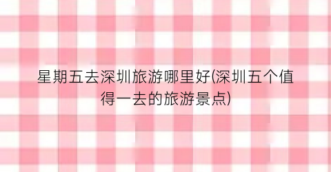 星期五去深圳旅游哪里好(深圳五个值得一去的旅游景点)