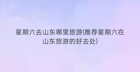 星期六去山东哪里旅游(推荐星期六在山东旅游的好去处)