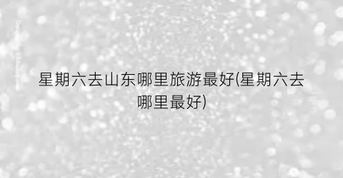星期六去山东哪里旅游最好(星期六去哪里最好)