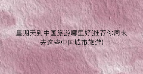 星期天到中国旅游哪里好(推荐你周末去这些中国城市旅游)