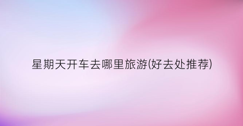 星期天开车去哪里旅游(好去处推荐)