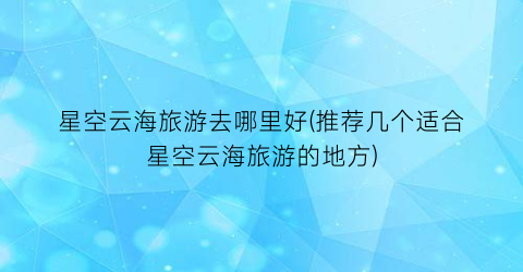 星空云海旅游去哪里好(推荐几个适合星空云海旅游的地方)