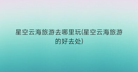 星空云海旅游去哪里玩(星空云海旅游的好去处)