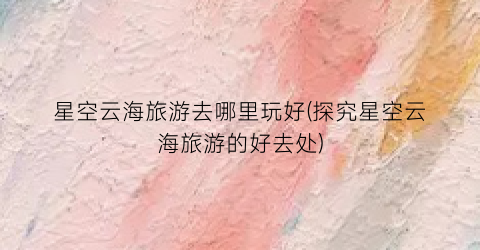 星空云海旅游去哪里玩好(探究星空云海旅游的好去处)