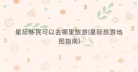 星际移民可以去哪里旅游(星际旅游地图指南)
