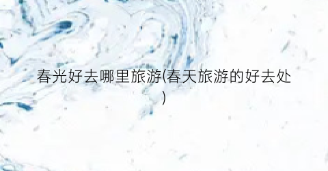 春光好去哪里旅游(春天旅游的好去处)