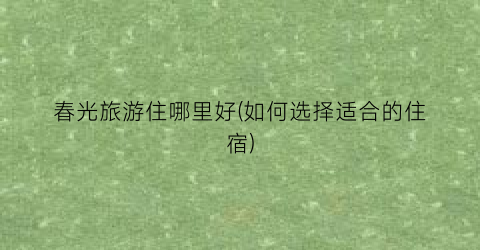 春光旅游住哪里好(如何选择适合的住宿)