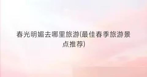 春光明媚去哪里旅游(最佳春季旅游景点推荐)