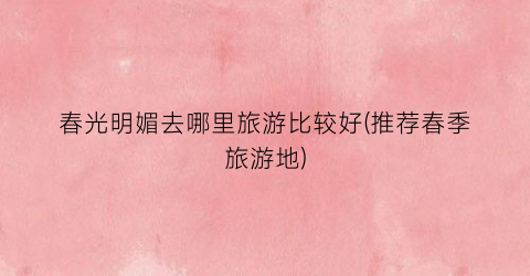 春光明媚去哪里旅游比较好(推荐春季旅游地)