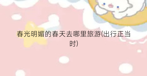 春光明媚的春天去哪里旅游(出行正当时)