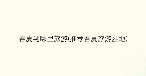 春夏到哪里旅游(推荐春夏旅游胜地)