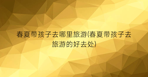 春夏带孩子去哪里旅游(春夏带孩子去旅游的好去处)