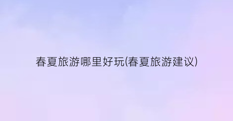 春夏旅游哪里好玩(春夏旅游建议)