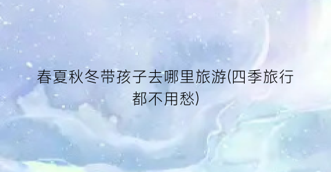 春夏秋冬带孩子去哪里旅游(四季旅行都不用愁)