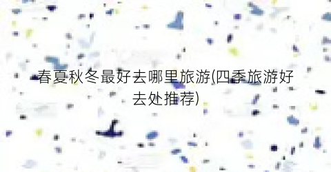 春夏秋冬最好去哪里旅游(四季旅游好去处推荐)