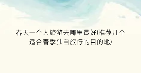 春天一个人旅游去哪里最好(推荐几个适合春季独自旅行的目的地)