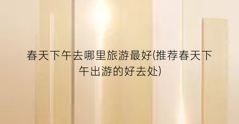 春天下午去哪里旅游最好(推荐春天下午出游的好去处)