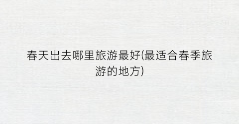 春天出去哪里旅游最好(最适合春季旅游的地方)