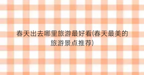 春天出去哪里旅游最好看(春天最美的旅游景点推荐)