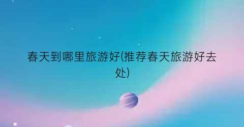 春天到哪里旅游好(推荐春天旅游好去处)