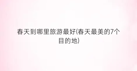 春天到哪里旅游最好(春天最美的7个目的地)