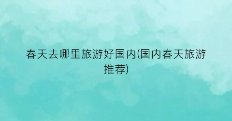 春天去哪里旅游好国内(国内春天旅游推荐)