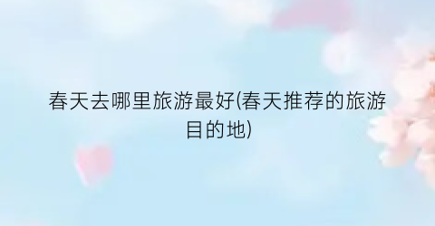 春天去哪里旅游最好(春天推荐的旅游目的地)