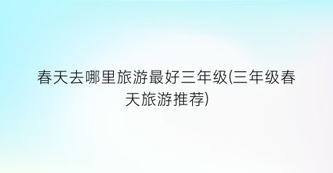 春天去哪里旅游最好三年级(三年级春天旅游推荐)