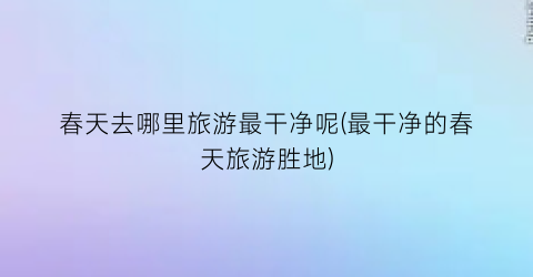 春天去哪里旅游最干净呢(最干净的春天旅游胜地)