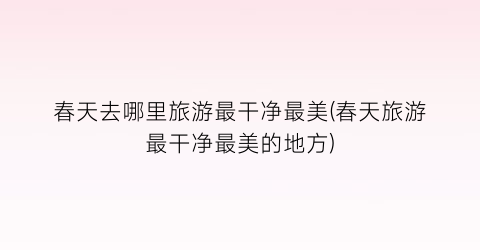 春天去哪里旅游最干净最美(春天旅游最干净最美的地方)