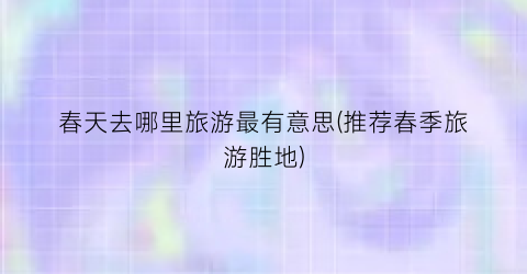 春天去哪里旅游最有意思(推荐春季旅游胜地)